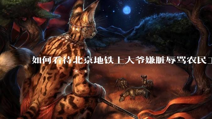 如何看待北京地铁上大爷嫌脏辱骂农民工?